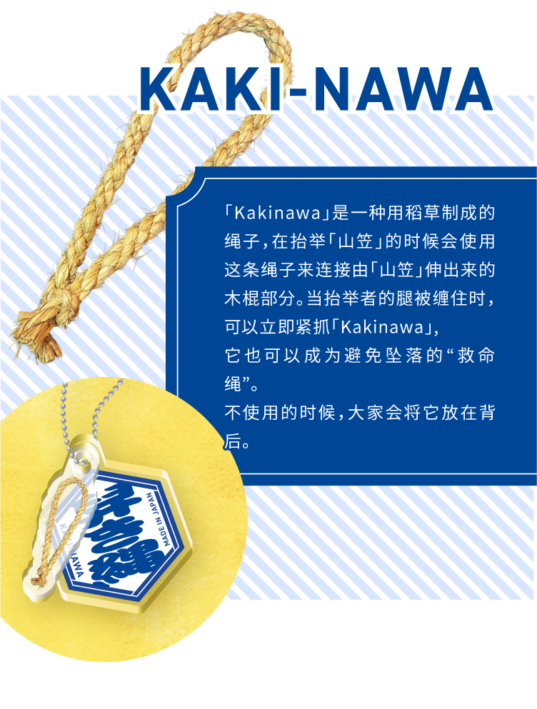 KAKI-NAWA - 「Kakinawa」是一种用稻草制成的绳子,在抬举「山笠」的时候会使用这条绳子来连接由「山笠」伸出来的木棍部分。当抬举者的腿被缠住时,可以立即紧抓「Kakinawa」,它也可以成为避免坠落的“救命绳”。不使用的时候,大家会将它放在背后。