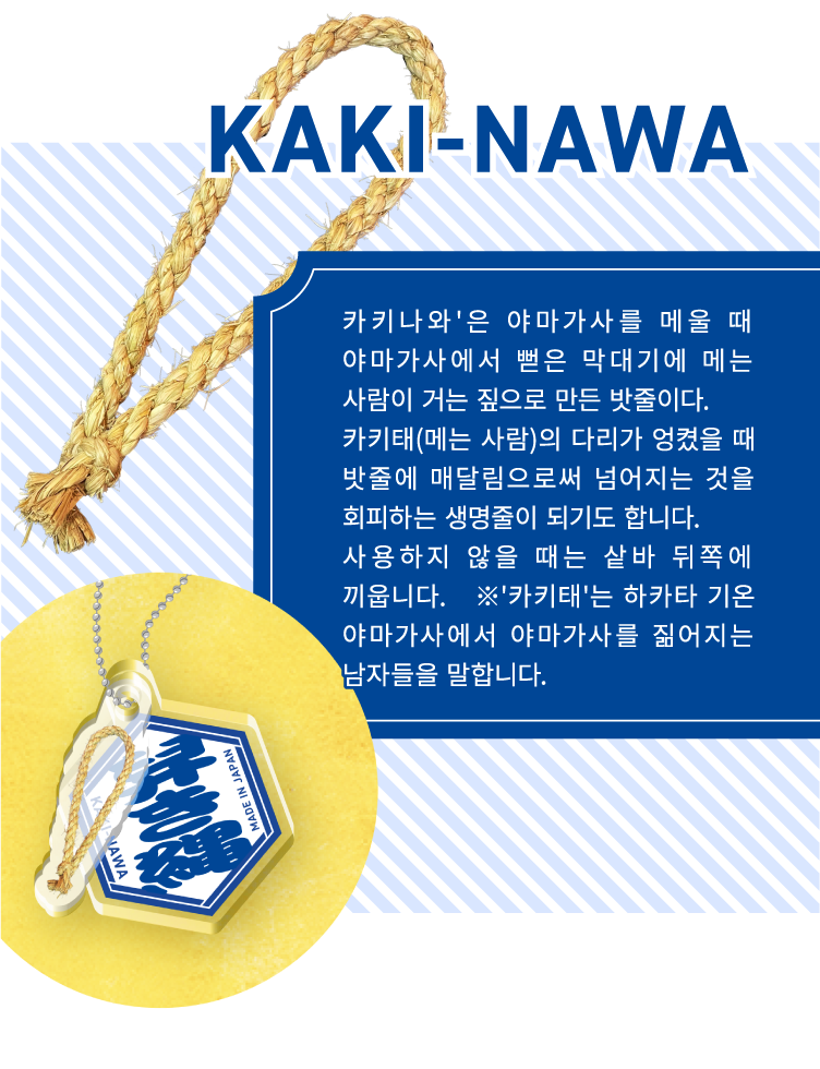 KAKI-NAWA - 카키나와'은 야마가사를 메울 때 야마가사에서 뻗은 막대기에 메는 사람이 거는 짚으로 만든 밧줄이다.
                    카키태(메는 사람)의 다리가 엉켰을 때 밧줄에 매달림으로써 넘어지는 것을 회피하는 생명줄이 되기도 합니다.
                    사용하지 않을 때는 샅바 뒤쪽에 끼웁니다.　※'카키태'는 하카타 기온 야마가사에서 야마가사를 짊어지는 남자들을 말합니다.