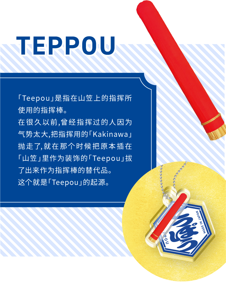 TEPPOU - 「Teepou」是指在山笠上的指挥所使用的指挥棒。
在很久以前,曾经指挥过的人因为气势太大,把指挥用的「Kakinawa」抛走了,就在那个时候把原本插在「山笠」里作为装饰的「Teepou」拔了出来作为指挥棒的替代品。这个就是「Teepou」的起源。
