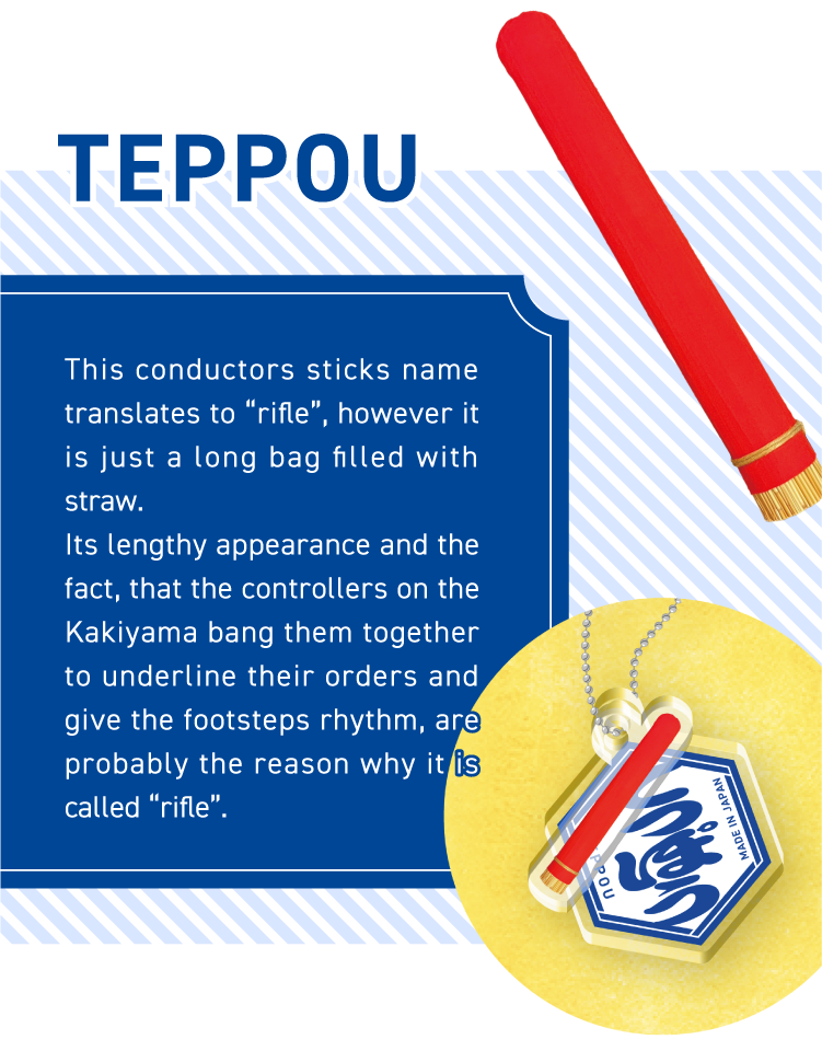 TEPPOU - This conductors sticks name translates to “rifle”, however it is just a long bag filled with straw.
Its lengthy appearance and the fact, that the controllers on the Kakiyama bang them together to underline their orders and give the footsteps rhythm, are probably the reason why it is called “rifle”.