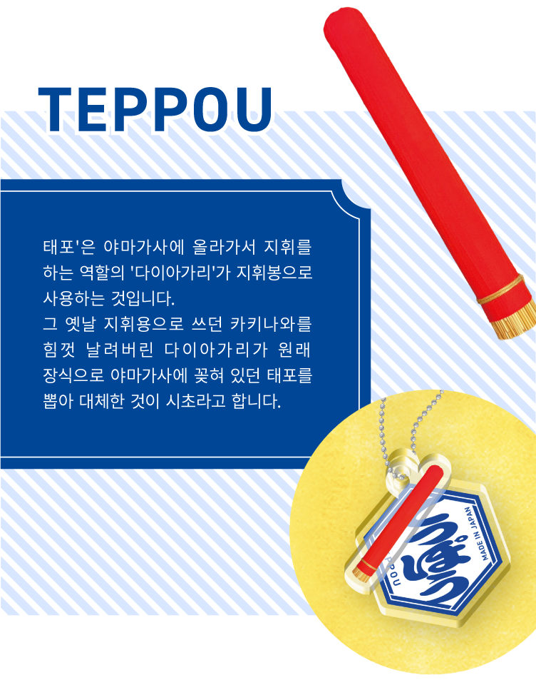 TEPPOU - 태포'은 야마가사에 올라가서 지휘를 하는 역할의 '다이아가리'가 지휘봉으로 사용하는 것입니다.
                    그 옛날 지휘용으로 쓰던 카키나와를 힘껏 날려버린 다이아가리가 원래 장식으로 야마가사에 꽂혀 있던 태포를 뽑아 대체한 것이 시초라고 합니다.