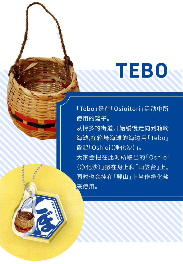 TEBO - 「Tebo」是在「Osioitori」活动中所使用的篮子。
从博多的街道开始缓慢走向到箱崎海滩,在箱崎海滩的海边用「Tebo」舀起「Oshioi(净化沙)」。大家会把在此时所取出的「Oshioi(净化沙)」撒在身上和「山笠台」上。同时也会挂在「舁山」上当作净化盐来使用。