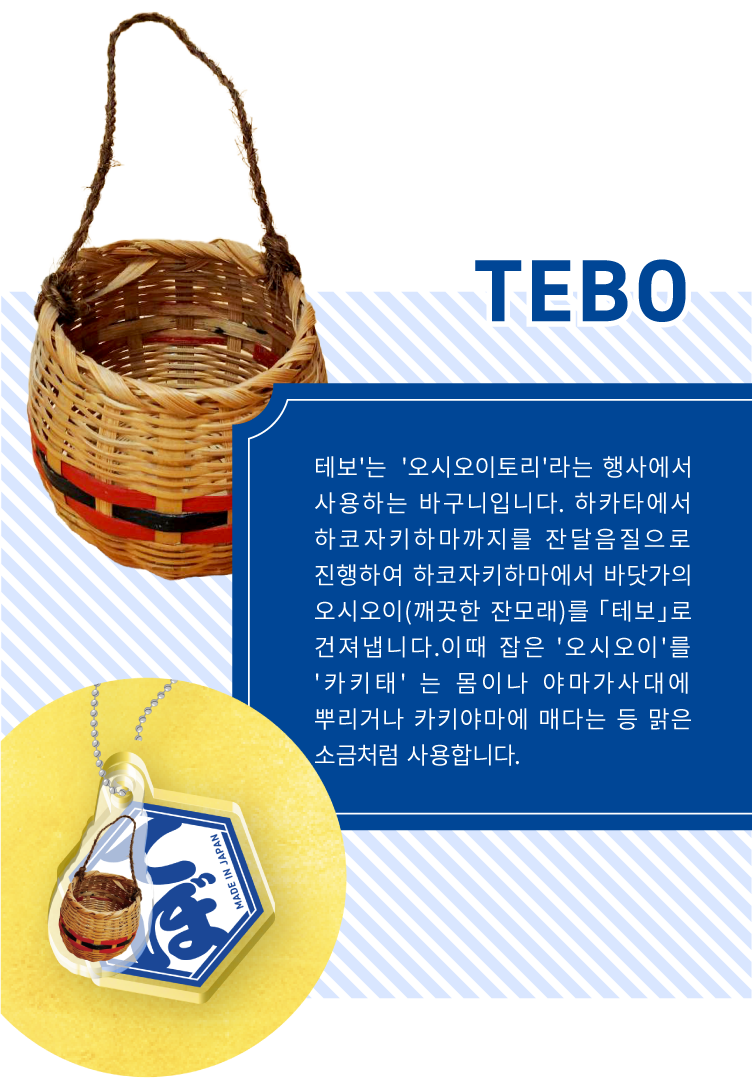 TEBO - 테보'는  '오시오이토리'라는 행사에서 사용하는 바구니입니다. 하카타에서 하코자키하마까지를 잔달음질으로 진행하여 하코자키하마에서 바닷가의 오시오이(깨끗한 잔모래)를 「테보」로 건져냅니다.이때 잡은 '오시오이'를 '카키태' 는 몸이나 야마가사대에 뿌리거나 카키야마에 매다는 등 맑은 소금처럼 사용합니다.