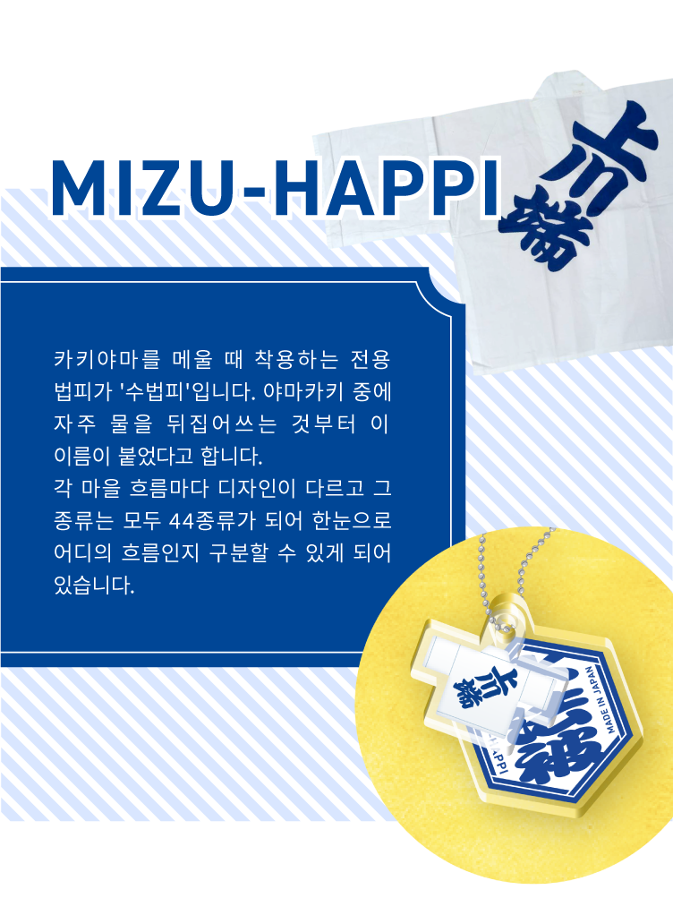 MIZU-HAPPI - 카키야마를 메울 때 착용하는 전용 법피가 '수법피'입니다. 야마카키 중에 자주 물을 뒤집어쓰는 것부터 이 이름이 붙었다고 합니다.
                    각 마을 흐름마다 디자인이 다르고 그 종류는 모두 44종류가 되어 한눈으로 어디의 흐름인지 구분할 수 있게 되어 있습니다.