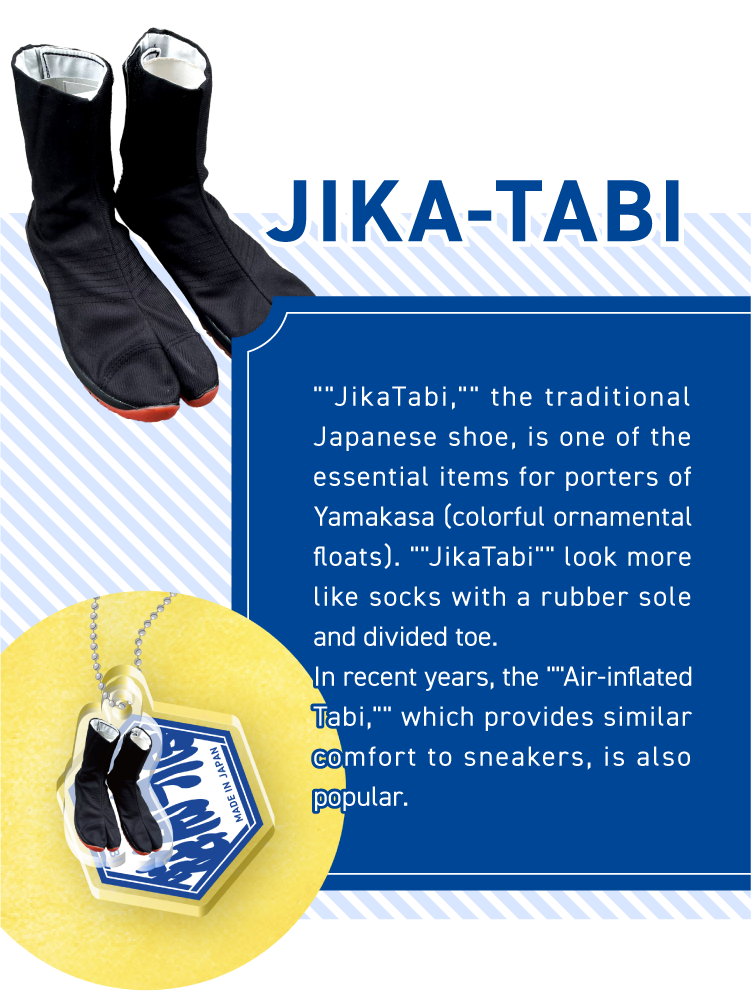 JIKA-TABI - ““JikaTabi,““ the traditional Japanese shoe, is one of the essential items for porters of Yamakasa (colorful ornamental floats). ““JikaTabi““ look more like socks with a rubber sole and divided toe.
In recent years, the ““Air-inflated Tabi,““ which provides similar comfort to sneakers, is also popular.