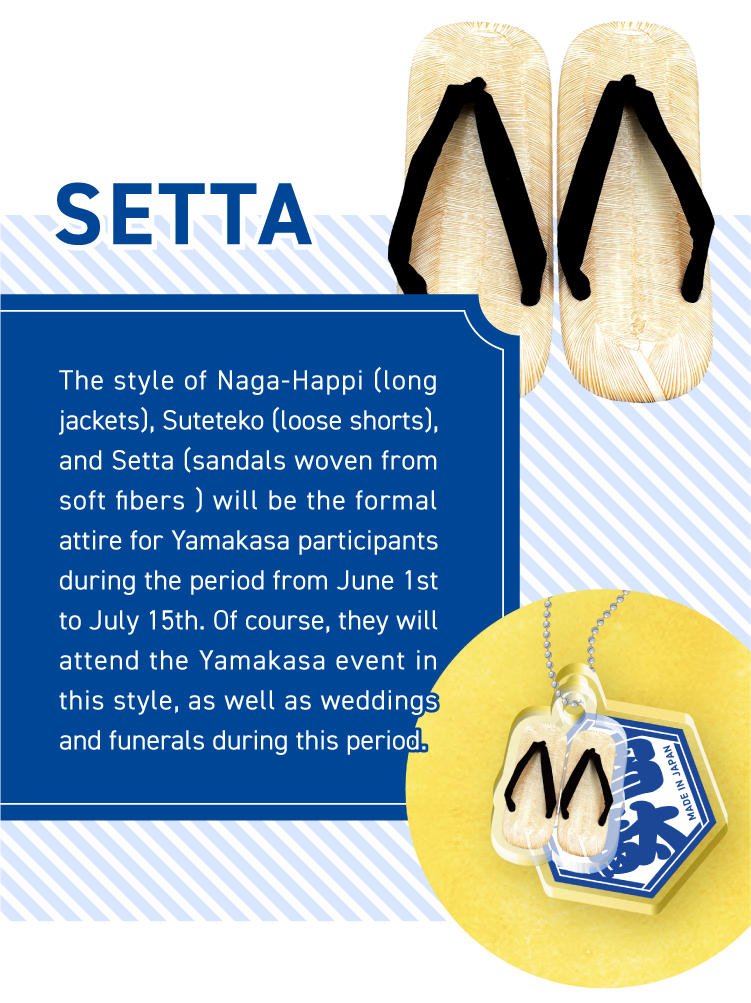 SETTA - The style of Naga-Happi (long jackets), Suteteko (loose shorts), and Setta (sandals woven from soft fibers ) will be the formal attire for Yamakasa participants during the period from June 1st to July 15th. Of course, they will attend the Yamakasa event in this style, as well as weddings and funerals during this period.
