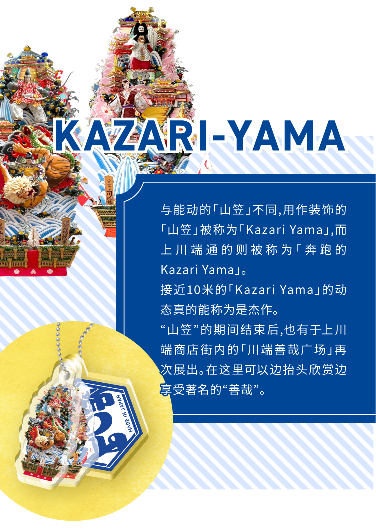 KAZARI-YAMA - 与能动的「山笠」不同,用作装饰的「山笠」被称为「Kazari Yama」,而上川端通的则被称为「奔跑的Kazari Yama」。接近10米的「Kazari Yama」的动态真的能称为是杰作。“山笠”的期间结束后,也有于上川端商店街内的「川端善哉广场」再次展出。在这里可以边抬头欣赏边享受著名的“善哉”。