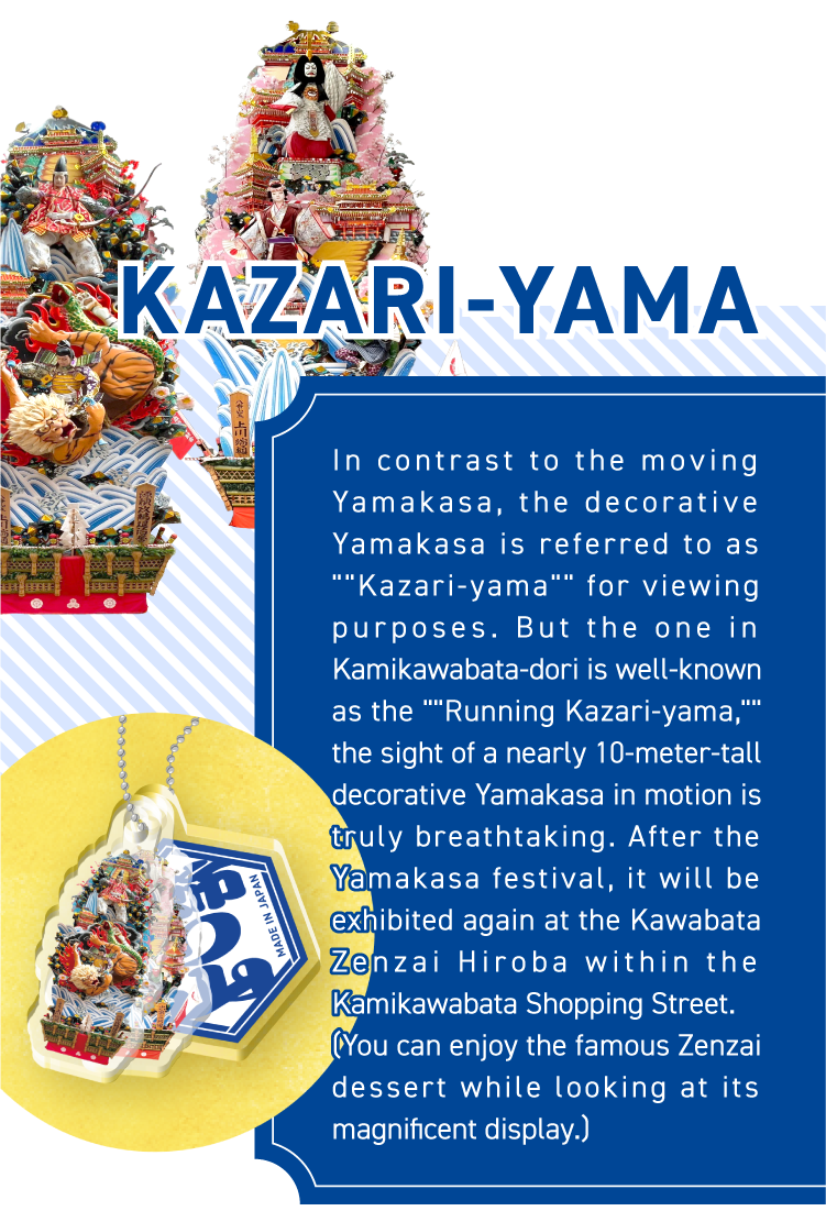 KAZARI-YAMA - In contrast to the moving Yamakasa, the decorative Yamakasa is referred to as ““Kazari-yama““ for viewing purposes. But the one in Kamikawabata-dori is well-known as the ““Running Kazari-yama,““ the sight of a nearly 10-meter-tall decorative Yamakasa in motion is truly breathtaking. After the Yamakasa festival, it will be exhibited again at the Kawabata Zenzai Hiroba within the Kamikawabata Shopping Street.
(You can enjoy the famous Zenzai dessert while looking at its magnificent display.)