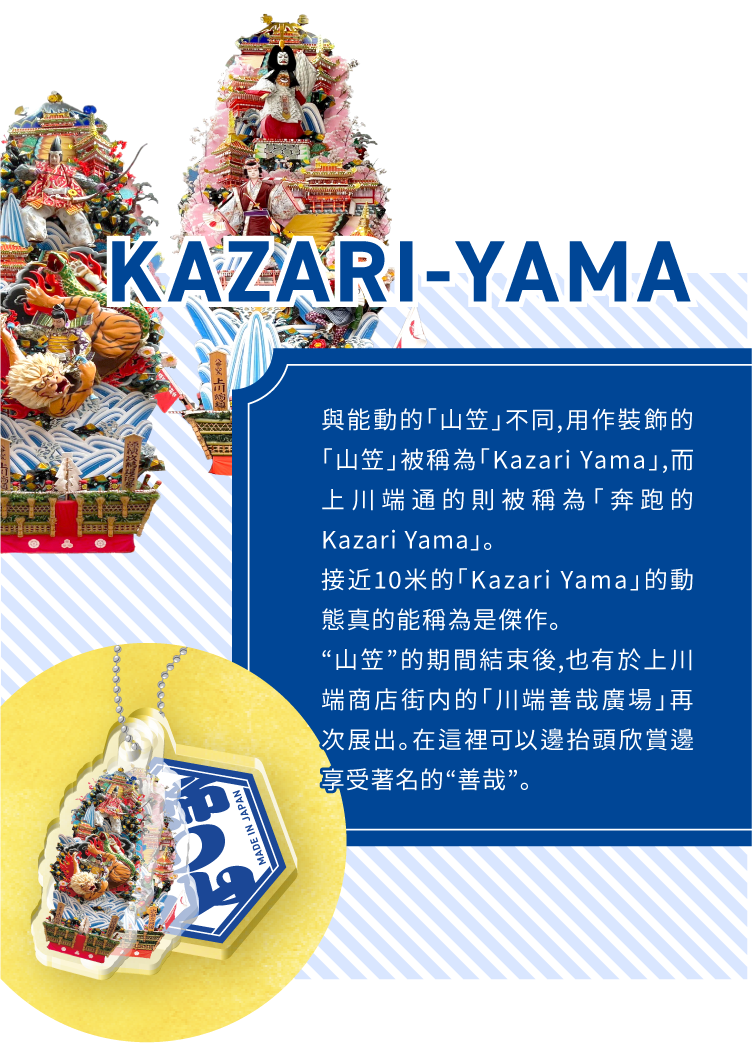 KAZARI-YAMA - 與能動的「山笠」不同,用作裝飾的「山笠」被稱為「Kazari Yama」,而上川端通的則被稱為「奔跑的Kazari Yama」。接近10米的「Kazari Yama」的動態真的能稱為是傑作。“山笠”的期間結束後,也有於上川端商店街内的「川端善哉廣場」再次展出。在這裡可以邊抬頭欣賞邊享受著名的“善哉”。