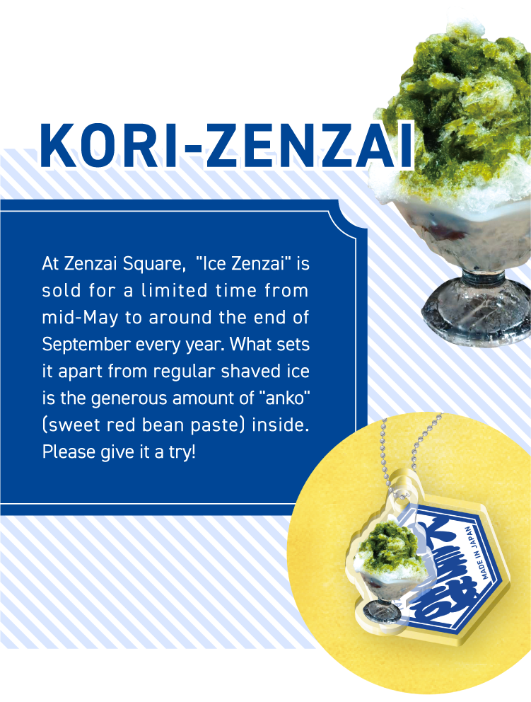 KORI-ZENZAI - At Zenzai Square, “Ice Zenzai“ is sold for a limited time from mid-May to around the end of September every year. What sets it apart from regular shaved ice is the generous amount of “anko“ (sweet red bean paste) inside. Please give it a try!