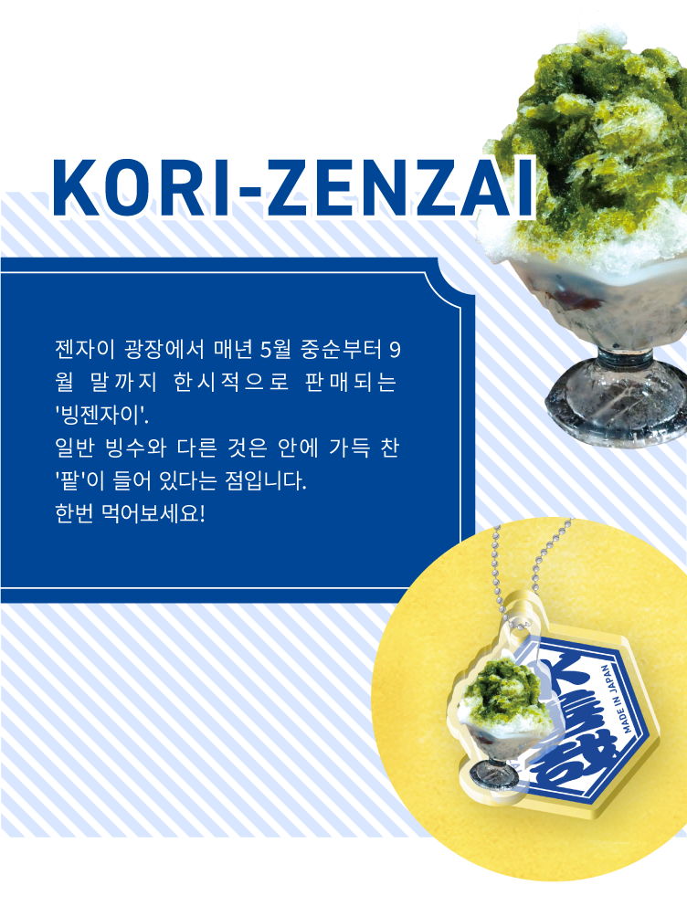 KORI-ZENZAI - 젠자이 광장에서 매년 5월 중순부터 9월 말까지 한시적으로 판매되는 '빙젠자이'.
                일반 빙수와 다른 것은 안에 가득 찬 '팥'이 들어 있다는 점입니다.
                한번 먹어보세요!